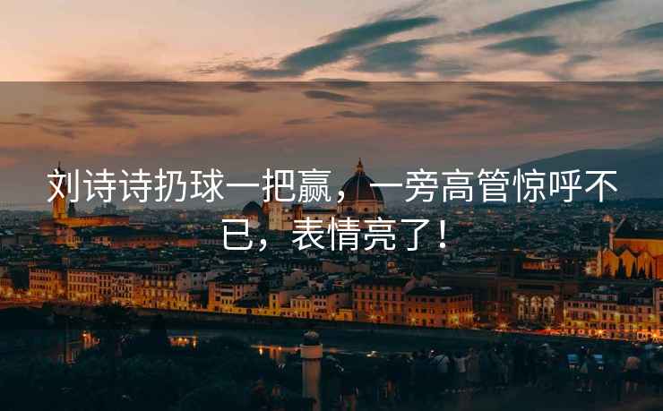 劉詩詩扔球一把贏，一旁高管驚呼不已，表情亮了！