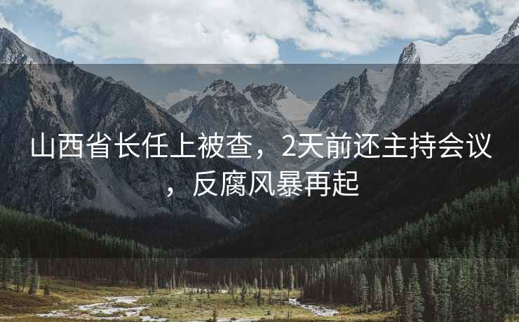 山西省長(zhǎng)任上被查，2天前還主持會(huì)議，反腐風(fēng)暴再起