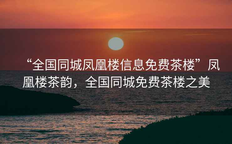 “全國(guó)同城鳳凰樓信息免費(fèi)茶樓”鳳凰樓茶韻，全國(guó)同城免費(fèi)茶樓之美