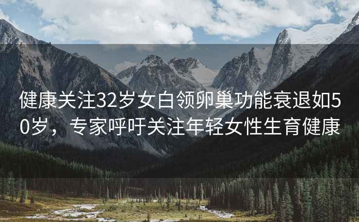 健康關(guān)注32歲女白領(lǐng)卵巢功能衰退如50歲，專家呼吁關(guān)注年輕女性生育健康