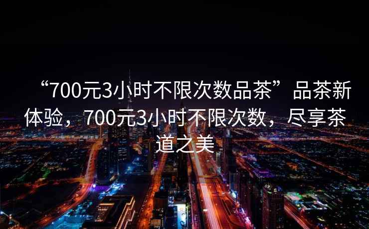 “700元3小時不限次數(shù)品茶”品茶新體驗(yàn)，700元3小時不限次數(shù)，盡享茶道之美
