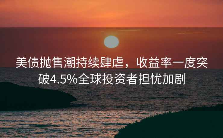美債拋售潮持續(xù)肆虐，收益率一度突破4.5%全球投資者擔(dān)憂加劇