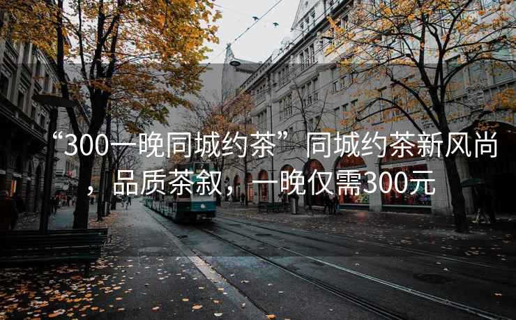 “300一晚同城約茶”同城約茶新風尚，品質(zhì)茶敘，一晚僅需300元