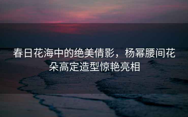 春日花海中的絕美倩影，楊冪腰間花朵高定造型驚艷亮相