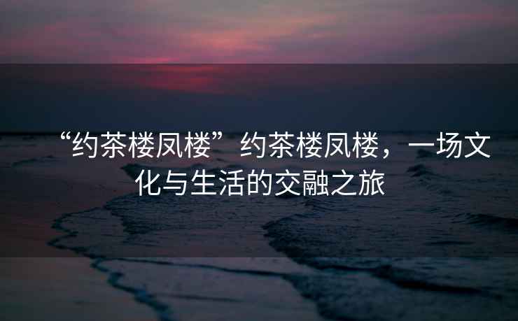 “約茶樓鳳樓”約茶樓鳳樓，一場(chǎng)文化與生活的交融之旅