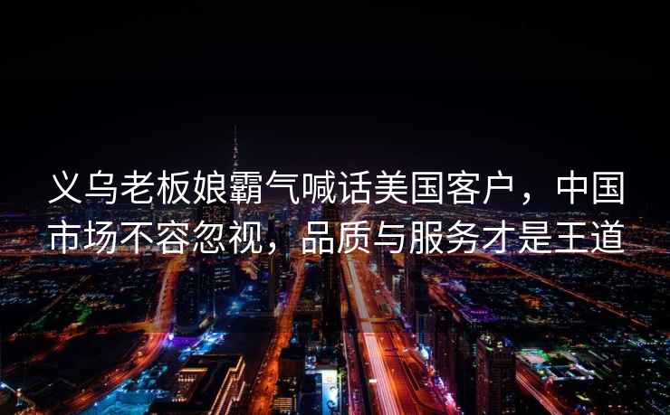 義烏老板娘霸氣喊話美國客戶，中國市場不容忽視，品質(zhì)與服務(wù)才是王道