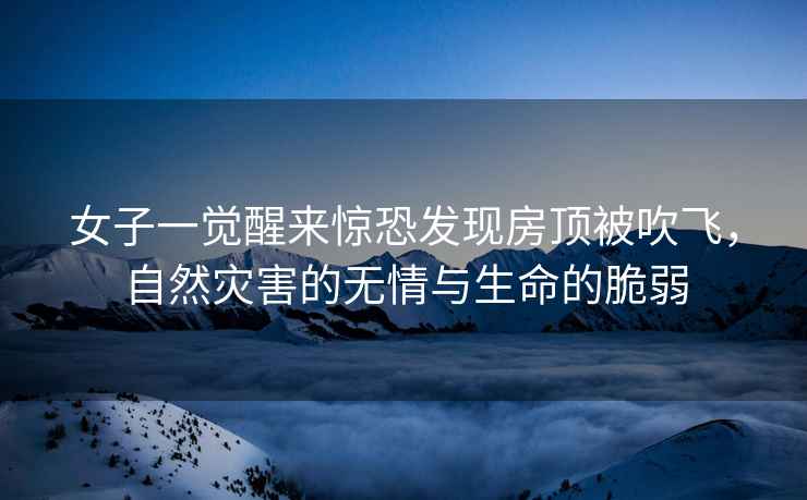 女子一覺醒來驚恐發(fā)現(xiàn)房頂被吹飛，自然災(zāi)害的無情與生命的脆弱