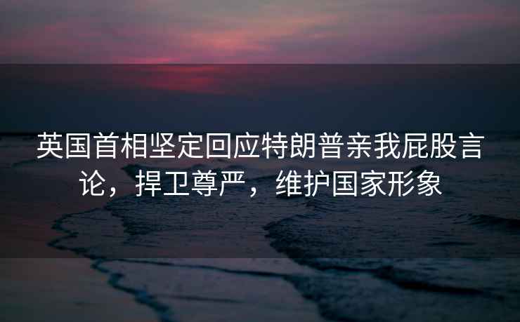 英國首相堅定回應(yīng)特朗普親我屁股言論，捍衛(wèi)尊嚴(yán)，維護國家形象