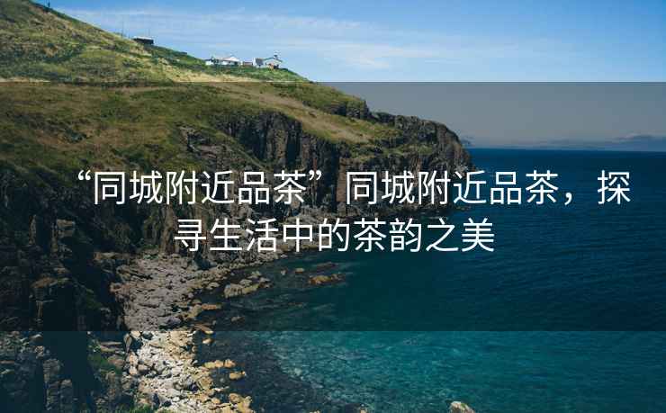 “同城附近品茶”同城附近品茶，探尋生活中的茶韻之美