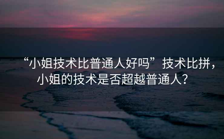 “小姐技術(shù)比普通人好嗎”技術(shù)比拼，小姐的技術(shù)是否超越普通人？