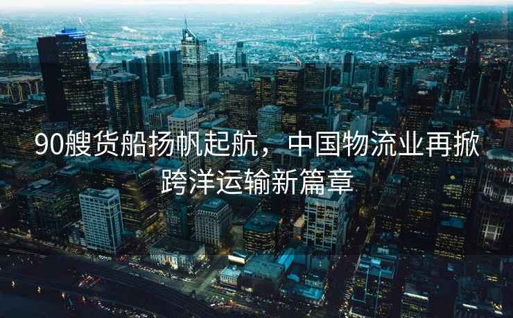 90艘貨船揚帆起航，中國物流業(yè)再掀跨洋運輸新篇章