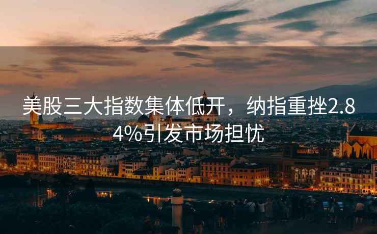 美股三大指數(shù)集體低開，納指重挫2.84%引發(fā)市場(chǎng)擔(dān)憂