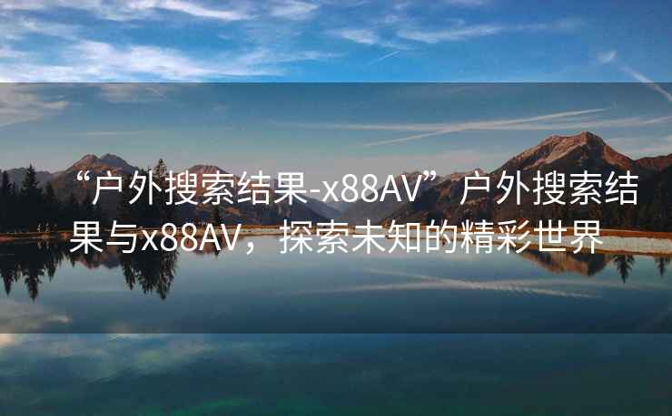 “戶(hù)外搜索結(jié)果-x88AV”戶(hù)外搜索結(jié)果與x88AV，探索未知的精彩世界