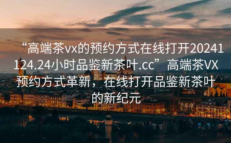 “高端茶vx的預(yù)約方式在線打開(kāi)20241124.24小時(shí)品鑒新茶葉.cc”高端茶VX預(yù)約方式革新，在線打開(kāi)品鑒新茶葉的新紀(jì)元