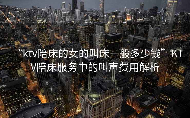 “ktv陪床的女的叫床一般多少錢”KTV陪床服務(wù)中的叫聲費(fèi)用解析