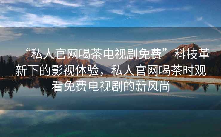 “私人官網(wǎng)喝茶電視劇免費(fèi)”科技革新下的影視體驗(yàn)，私人官網(wǎng)喝茶時(shí)觀看免費(fèi)電視劇的新風(fēng)尚