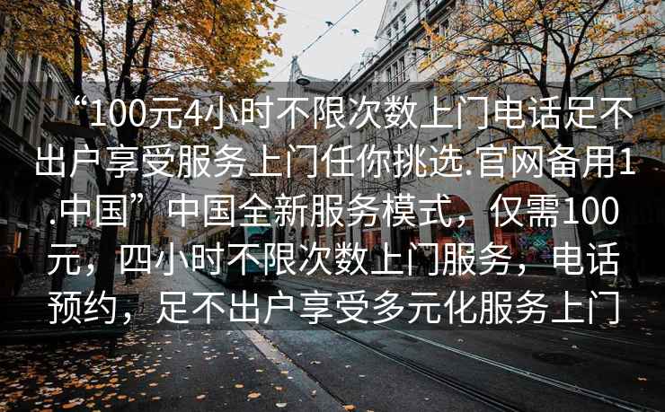 “100元4小時不限次數(shù)上門電話足不出戶享受服務(wù)上門任你挑選.官網(wǎng)備用1.中國”中國全新服務(wù)模式，僅需100元，四小時不限次數(shù)上門服務(wù)，電話預(yù)約，足不出戶享受多元化服務(wù)上門