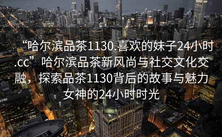 “哈爾濱品茶1130.喜歡的妹子24小時.cc”哈爾濱品茶新風(fēng)尚與社交文化交融，探索品茶1130背后的故事與魅力女神的24小時時光