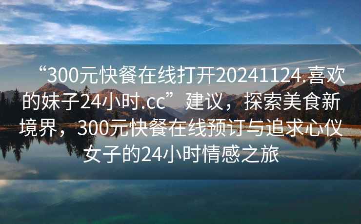 “300元快餐在線打開(kāi)20241124.喜歡的妹子24小時(shí).cc”建議，探索美食新境界，300元快餐在線預(yù)訂與追求心儀女子的24小時(shí)情感之旅