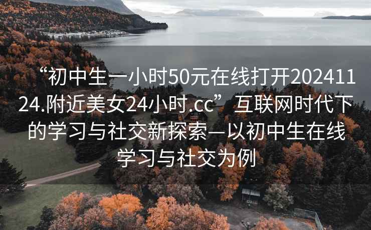 “初中生一小時50元在線打開20241124.附近美女24小時.cc”互聯(lián)網(wǎng)時代下的學(xué)習(xí)與社交新探索—以初中生在線學(xué)習(xí)與社交為例