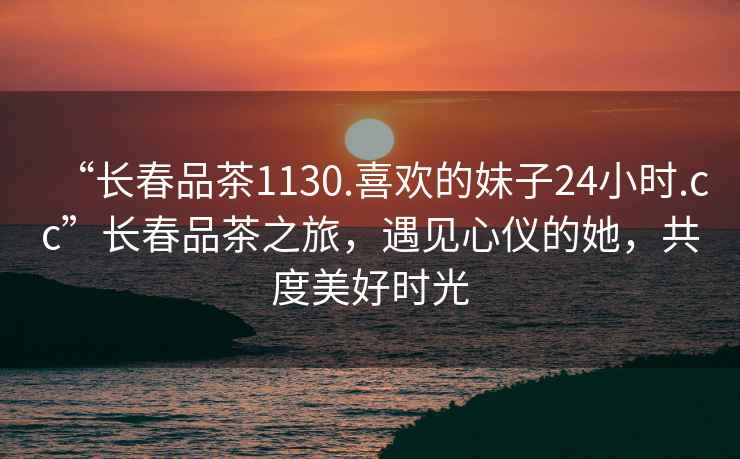 “長(zhǎng)春品茶1130.喜歡的妹子24小時(shí).cc”長(zhǎng)春品茶之旅，遇見心儀的她，共度美好時(shí)光