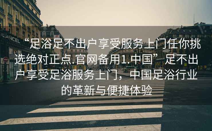 “足浴足不出戶享受服務(wù)上門任你挑選絕對正點(diǎn).官網(wǎng)備用1.中國”足不出戶享受足浴服務(wù)上門，中國足浴行業(yè)的革新與便捷體驗(yàn)
