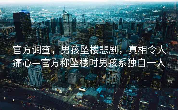 官方調(diào)查，男孩墜樓悲劇，真相令人痛心—官方稱墜樓時男孩系獨自一人
