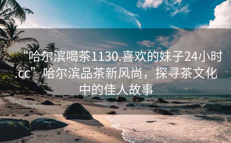 “哈爾濱喝茶1130.喜歡的妹子24小時(shí).cc”哈爾濱品茶新風(fēng)尚，探尋茶文化中的佳人故事