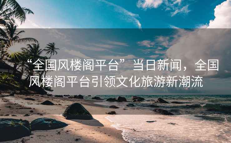 “全國(guó)風(fēng)樓閣平臺(tái)”當(dāng)日新聞，全國(guó)風(fēng)樓閣平臺(tái)引領(lǐng)文化旅游新潮流