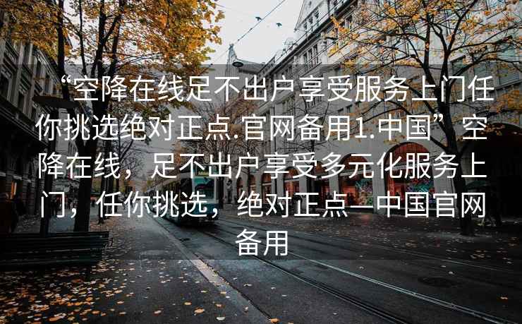 “空降在線足不出戶享受服務上門任你挑選絕對正點.官網(wǎng)備用1.中國”空降在線，足不出戶享受多元化服務上門，任你挑選，絕對正點—中國官網(wǎng)備用
