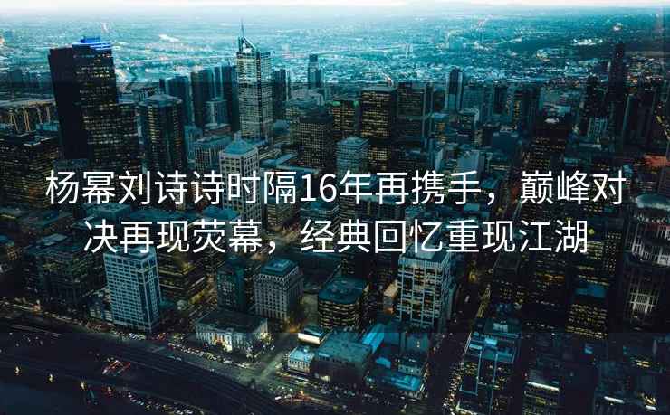 楊冪劉詩(shī)詩(shī)時(shí)隔16年再攜手，巔峰對(duì)決再現(xiàn)熒幕，經(jīng)典回憶重現(xiàn)江湖