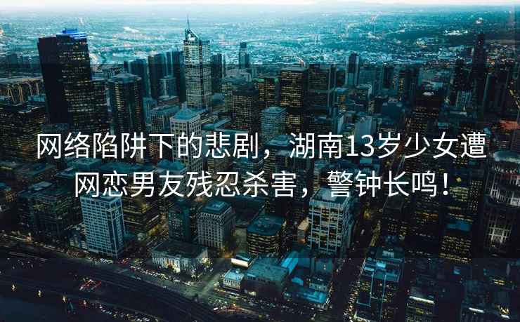 網(wǎng)絡(luò)陷阱下的悲劇，湖南13歲少女遭網(wǎng)戀男友殘忍殺害，警鐘長鳴！