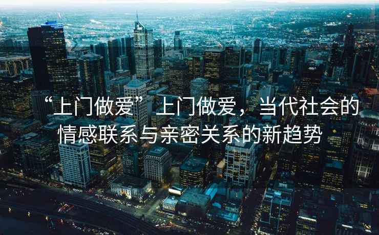 “上門做愛”上門做愛，當(dāng)代社會(huì)的情感聯(lián)系與親密關(guān)系的新趨勢(shì)
