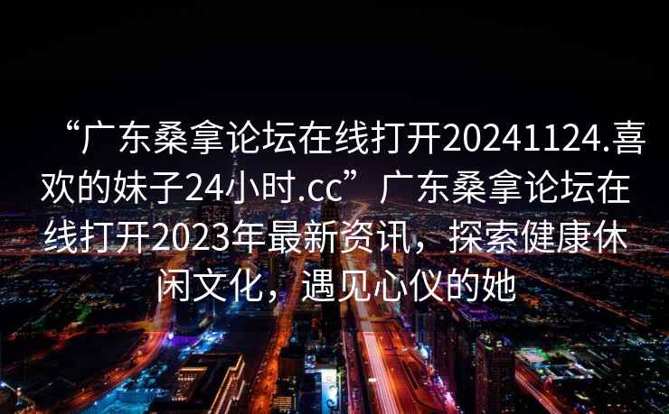“廣東桑拿論壇在線打開20241124.喜歡的妹子24小時(shí).cc”廣東桑拿論壇在線打開2023年最新資訊，探索健康休閑文化，遇見心儀的她