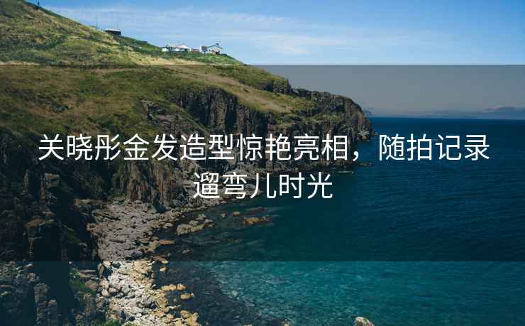 關(guān)曉彤金發(fā)造型驚艷亮相，隨拍記錄遛彎兒時(shí)光