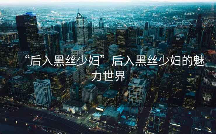 “后入黑絲少婦”后入黑絲少婦的魅力世界