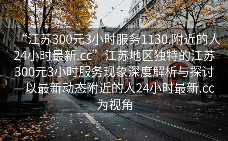 “江蘇300元3小時(shí)服務(wù)1130.附近的人24小時(shí)最新.cc”江蘇地區(qū)獨(dú)特的江蘇300元3小時(shí)服務(wù)現(xiàn)象深度解析與探討—以最新動(dòng)態(tài)附近的人24小時(shí)最新.cc為視角