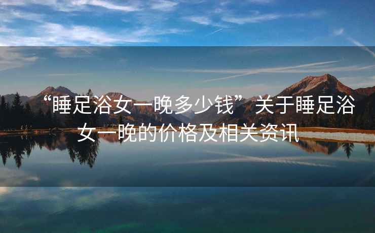 “睡足浴女一晚多少錢”關(guān)于睡足浴女一晚的價(jià)格及相關(guān)資訊