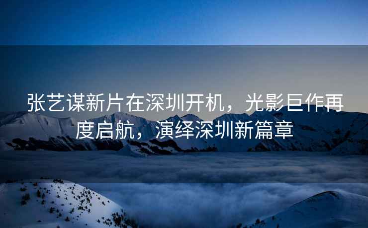 張藝謀新片在深圳開機，光影巨作再度啟航，演繹深圳新篇章