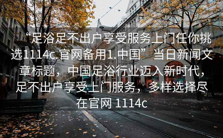 “足浴足不出戶享受服務(wù)上門任你挑選1114c.官網(wǎng)備用1.中國”當日新聞文章標題，中國足浴行業(yè)邁入新時代，足不出戶享受上門服務(wù)，多樣選擇盡在官網(wǎng) 1114c