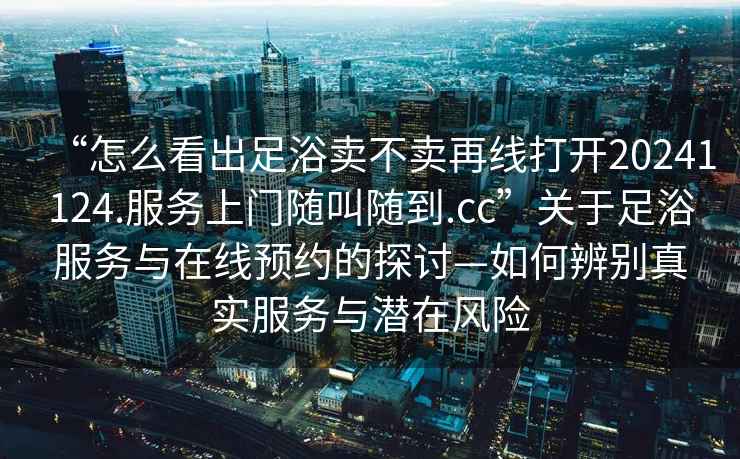 “怎么看出足浴賣(mài)不賣(mài)再線打開(kāi)20241124.服務(wù)上門(mén)隨叫隨到.cc”關(guān)于足浴服務(wù)與在線預(yù)約的探討—如何辨別真實(shí)服務(wù)與潛在風(fēng)險(xiǎn)