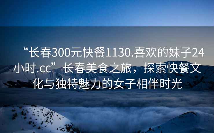 “長春300元快餐1130.喜歡的妹子24小時(shí).cc”長春美食之旅，探索快餐文化與獨(dú)特魅力的女子相伴時(shí)光