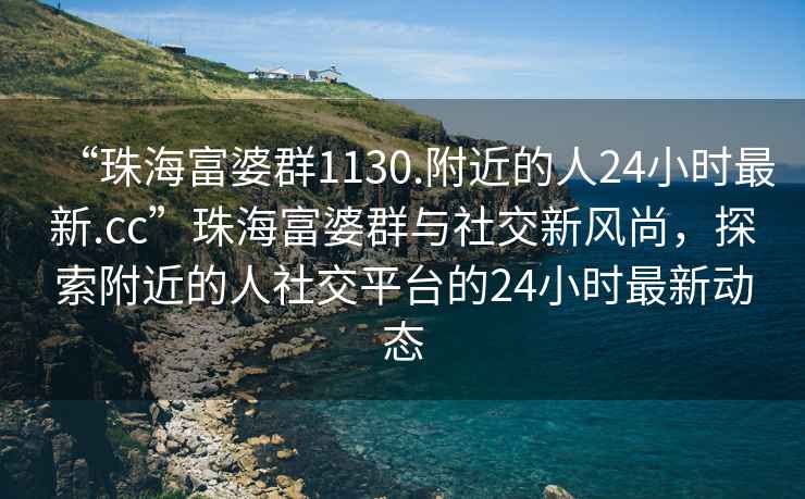 “珠海富婆群1130.附近的人24小時最新.cc”珠海富婆群與社交新風(fēng)尚，探索附近的人社交平臺的24小時最新動態(tài)
