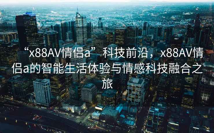 “x88AV情侶a”科技前沿，x88AV情侶a的智能生活體驗(yàn)與情感科技融合之旅