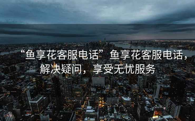 “魚享花客服電話”魚享花客服電話，解決疑問，享受無憂服務(wù)