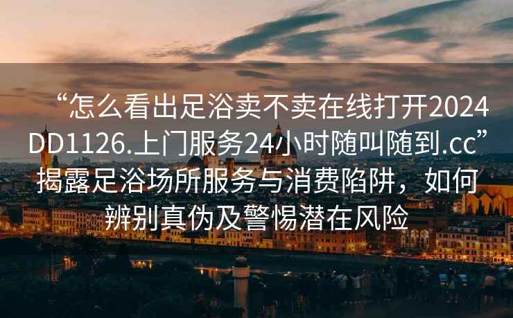 “怎么看出足浴賣不賣在線打開2024DD1126.上門服務(wù)24小時隨叫隨到.cc”揭露足浴場所服務(wù)與消費(fèi)陷阱，如何辨別真?zhèn)渭熬铦撛陲L(fēng)險
