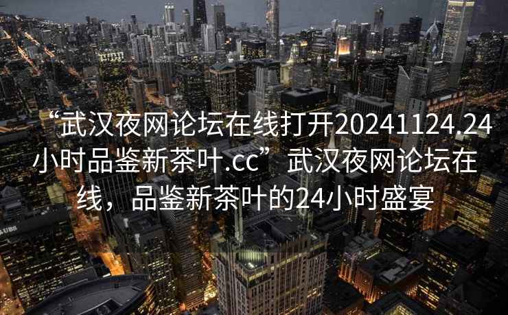 “武漢夜網(wǎng)論壇在線打開20241124.24小時品鑒新茶葉.cc”武漢夜網(wǎng)論壇在線，品鑒新茶葉的24小時盛宴