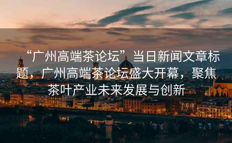 “廣州高端茶論壇”當(dāng)日新聞文章標(biāo)題，廣州高端茶論壇盛大開幕，聚焦茶葉產(chǎn)業(yè)未來(lái)發(fā)展與創(chuàng)新