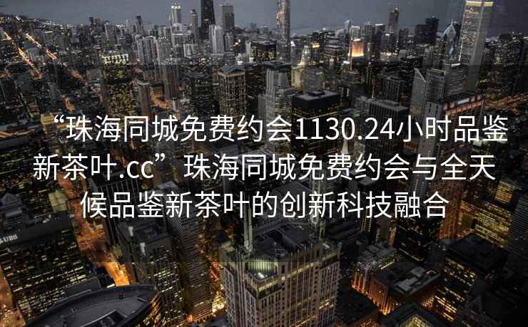“珠海同城免費約會1130.24小時品鑒新茶葉.cc”珠海同城免費約會與全天候品鑒新茶葉的創(chuàng)新科技融合