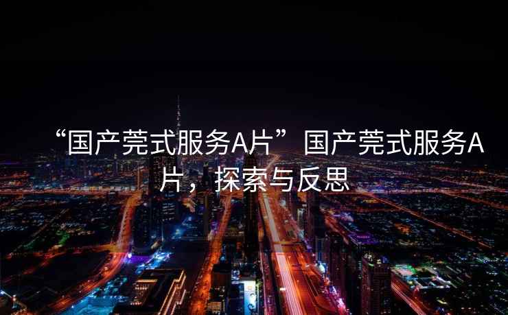 “國(guó)產(chǎn)莞式服務(wù)A片”國(guó)產(chǎn)莞式服務(wù)A片，探索與反思